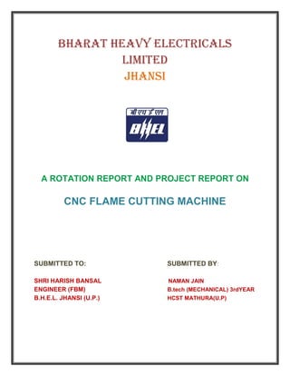 BHARAT HEAVY ELECTRICALS
LIMITED
JHANSI
A ROTATION REPORT AND PROJECT REPORT ON
CNC FLAME CUTTING MACHINE
SUBMITTED TO: SUBMITTED BY:
SHRI HARISH BANSAL NAMAN JAIN
ENGINEER (FBM) B.tech (MECHANICAL) 3rdYEAR
B.H.E.L. JHANSI (U.P.) HCST MATHURA(U.P)
 