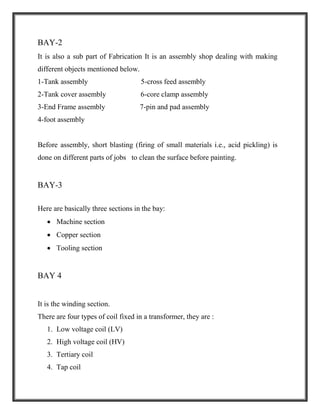 BAY-2
It is also a sub part of Fabrication It is an assembly shop dealing with making
different objects mentioned below.
1-Tank assembly 5-cross feed assembly
2-Tank cover assembly 6-core clamp assembly
3-End Frame assembly 7-pin and pad assembly
4-foot assembly
Before assembly, short blasting (firing of small materials i.e., acid pickling) is
done on different parts of jobs to clean the surface before painting.
BAY-3
Here are basically three sections in the bay:
 Machine section
 Copper section
 Tooling section
BAY 4
It is the winding section.
There are four types of coil fixed in a transformer, they are :
1. Low voltage coil (LV)
2. High voltage coil (HV)
3. Tertiary coil
4. Tap coil
 