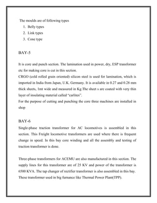 The moulds are of following types
1. Belly types
2. Link types
3. Cone type
BAY-5
It is core and punch section. The lamination used in power, dry, ESP transformer
etc for making core is cut in this section.
CRGO (cold rolled grain oriented) silicon steel is used for lamination, which is
imported in India from Japan, U.K. Germany. It is available in 0.27 and 0.28 mm
thick sheets, 1mt wide and measured in Kg.The sheet s are coated with very thin
layer of insulating material called “carlites”.
For the purpose of cutting and punching the core three machines are installed in
shop
BAY-6
Single-phase traction transformer for AC locomotives is assembled in this
section. This Freight locomotive transformers are used where there is frequent
change in speed. In this bay core winding and all the assembly and testing of
traction transformer is done.
Three-phase transformers for ACEMU are also manufactured in this section. The
supply lines for this transformer are of 25 KV and power of the transformer is
6500 KVA. The tap changer of rectifier transformer is also assembled in this bay.
These transformer used in big furnance like Thermal Power Plant(TPP).
 