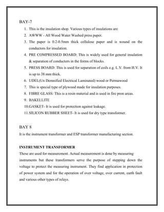 BAY-7
1. This is the insulation shop. Various types of insulations are
2. AWWW - All Wood Water Washed press paper.
3. The paper is 0.2-0.5mm thick cellulose paper and is wound on the
conductors for insulation.
4. PRE COMPRESSED BOARD: This is widely used for general insulation
& separation of conductors in the forms of blocks.
5. PRESS BOARD: This is used for separation of coils e.g. L.V. from H.V. It
is up to 38 mm thick.
6. UDEL(Un Demnified Electrical Laminated) wood or Permawood
7. This is special type of plywood made for insulation purposes.
8. FIBRE GLASS: This is a resin material and is used in fire pron areas.
9. BAKELLITE
10.GASKET- It is used for protection against leakage.
11.SILICON RUBBER SHEET- It is used for dry type transformer.
BAY 8
It is the instrument transformer and ESP transformer manufacturing section.
INSTRUMENT TRANSFORMER
These are used for measurement. Actual measurement is done by measuring
instruments but these transformers serve the purpose of stepping down the
voltage to protect the measuring instrument. They find application in protection
of power system and for the operation of over voltage, over current, earth fault
and various other types of relays.
 