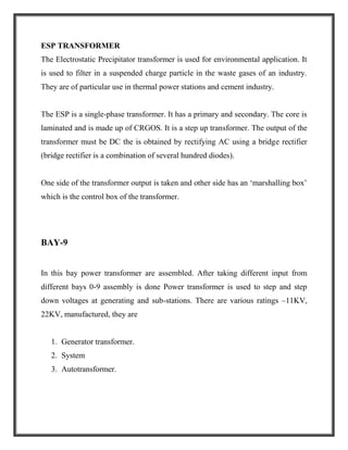 ESP TRANSFORMER
The Electrostatic Precipitator transformer is used for environmental application. It
is used to filter in a suspended charge particle in the waste gases of an industry.
They are of particular use in thermal power stations and cement industry.
The ESP is a single-phase transformer. It has a primary and secondary. The core is
laminated and is made up of CRGOS. It is a step up transformer. The output of the
transformer must be DC the is obtained by rectifying AC using a bridge rectifier
(bridge rectifier is a combination of several hundred diodes).
One side of the transformer output is taken and other side has an ‘marshalling box’
which is the control box of the transformer.
BAY-9
In this bay power transformer are assembled. After taking different input from
different bays 0-9 assembly is done Power transformer is used to step and step
down voltages at generating and sub-stations. There are various ratings –11KV,
22KV, manufactured, they are
1. Generator transformer.
2. System
3. Autotransformer.
 