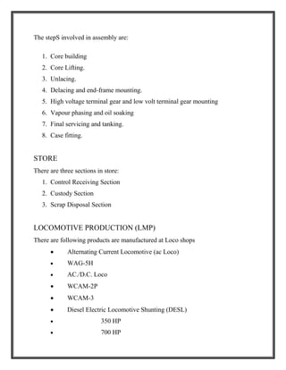 The stepS involved in assembly are:
1. Core building
2. Core Lifting.
3. Unlacing.
4. Delacing and end-frame mounting.
5. High voltage terminal gear and low volt terminal gear mounting
6. Vapour phasing and oil soaking
7. Final servicing and tanking.
8. Case fitting.
STORE
There are three sections in store:
1. Control Receiving Section
2. Custody Section
3. Scrap Disposal Section
LOCOMOTIVE PRODUCTION (LMP)
There are following products are manufactured at Loco shops
 Alternating Current Locomotive (ac Loco)
 WAG-5H
 AC./D.C. Loco
 WCAM-2P
 WCAM-3
 Diesel Electric Locomotive Shunting (DESL)
 350 HP
 700 HP
 