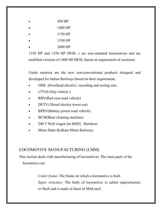  450 HP
 1400 HP
 1150 HP
 1350 HP
 2600 HP
1150 HP and 1350 HP DESL s are non-standard locomotives and are
modified versions of 1400 HP DESL based on requirement of customer.
Under mention are the new non-conventional products designed and
developed for Indian Railways based on their requirement.
 OHE (Overhead electric) recording and testing cars
 UTV(Utility vehicle )
 RRV(Rail cum road vehicle)
 DETV( Diesel electric tower car)
 BPRV(Battery power road vehicle)
 BCM(Blast cleaning machine)
 200 T Well wagon for BHEL Haridwar
 Metro Rake-Kolkata Metro Railways
LOCOMOTIVE MANUFACTURING (LMM)
This section deals with manufacturing of locomotives. The main parts of the
locomotive are
Under frame: The frame on which a locomotive is built
Super structure: The body of locomotive is called superstructure
or Shell and is made of sheet of Mild steel
 