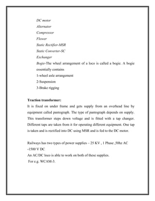 DC motor
Alternator
Compressor
Flower
Static Rectifier-MSR
Static Converter-SC
Exchanger
Bogie-The wheel arrangement of a loco is called a bogie. A bogie
essentially contains
1-wheel axle arrangement
2-Suspension
3-Brake rigging
Traction transformer:
It is fixed on under frame and gets supply from an overhead line by
equipment called pantograph. The type of pantograph depends on supply.
This transformer steps down voltage and is fitted with a tap changer.
Different taps are taken from it for operating different equipment. One tap
is taken and is rectified into DC using MSR and is fed to the DC motor.
Railways has two types of power supplies – 25 KV , 1 Phase ,50hz AC
-1500 V DC
An AC/DC loco is able to work on both of these supplies.
For e.g. WCAM-3.
 
