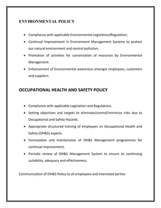 ENVIRONMENTAL POLICY
 Compliance with applicable Environmental Legislation/Regulation;
 Continual Improvement in Environment Management Systems to protect
our natural environment and control pollution;
 Promotion of activities for conservation of resources by Environmental
Management.
 Enhancement of Environmental awareness amongst employees, customers
and suppliers.
OCCUPATIONAL HEALTH AND SAFETY POLICY
 Compliance with applicable Legislation and Regulations.
 Setting objectives and targets to eliminate/control/minimize risks due to
Occupational and Safety Hazards.
 Appropriate structured training of employees on Occupational Health and
Safety (OH&S) aspects.
 Formulation and maintenance of OH&S Management programmes for
continual improvement;
 Periodic review of OH&S Management System to ensure its continuing
suitability, adequacy and effectiveness;
Communication of OH&S Policy to all employees and interested parties
 