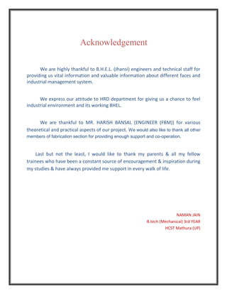 Acknowledgement
We are highly thankful to B.H.E.L. (Jhansi) engineers and technical staff for
providing us vital information and valuable information about different faces and
industrial management system.
We express our attitude to HRD department for giving us a chance to feel
industrial environment and its working BHEL.
We are thankful to MR. HARISH BANSAL (ENGINEER (FBM)) for various
theoretical and practical aspects of our project. We would also like to thank all other
members of fabrication section for providing enough support and co-operation.
Last but not the least, I would like to thank my parents & all my fellow
trainees who have been a constant source of encouragement & inspiration during
my studies & have always provided me support in every walk of life.
NAMAN JAIN
B.tech (Mechanical) 3rd YEAR
HCST Mathura (UP)
 