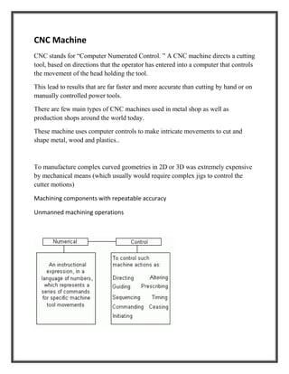 CNC Machine
CNC stands for “Computer Numerated Control. ” A CNC machine directs a cutting
tool, based on directions that the operator has entered into a computer that controls
the movement of the head holding the tool.
This lead to results that are far faster and more accurate than cutting by hand or on
manually controlled power tools.
There are few main types of CNC machines used in metal shop as well as
production shops around the world today.
These machine uses computer controls to make intricate movements to cut and
shape metal, wood and plastics..
To manufacture complex curved geometries in 2D or 3D was extremely expensive
by mechanical means (which usually would require complex jigs to control the
cutter motions)
Machining components with repeatable accuracy
Unmanned machining operations
 