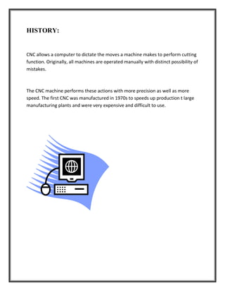 HISTORY:
CNC allows a computer to dictate the moves a machine makes to perform cutting
function. Originally, all machines are operated manually with distinct possibility of
mistakes.
The CNC machine performs these actions with more precision as well as more
speed. The first CNC was manufactured in 1970s to speeds up production t large
manufacturing plants and were very expensive and difficult to use.
 