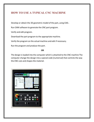 HOW TO USE A TYPICAL CNC MACHINE
Develop or obtain the 3D geometric model of the part, using CAD..
Run CAM software to generate the CNC part program.
Verify and edit program.
Download the part program to the appropriate machine.
Verify the program on the actual machine and edit if necessary.
Run the program and produce the part.
OR
The design is loaded into the computer which is attached to the CNC machine The
computer change the design into a special code [numerical] that controls the way
the CNC cuts and shapes the material.
 