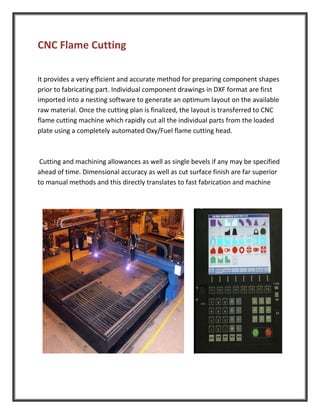 CNC Flame Cutting
It provides a very efficient and accurate method for preparing component shapes
prior to fabricating part. Individual component drawings in DXF format are first
imported into a nesting software to generate an optimum layout on the available
raw material. Once the cutting plan is finalized, the layout is transferred to CNC
flame cutting machine which rapidly cut all the individual parts from the loaded
plate using a completely automated Oxy/Fuel flame cutting head.
Cutting and machining allowances as well as single bevels if any may be specified
ahead of time. Dimensional accuracy as well as cut surface finish are far superior
to manual methods and this directly translates to fast fabrication and machine
 