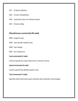 G17 XY plane selection
G20 circular interpolation
G28 automatic return to reference point
G33 thread cutting
Miscellaneous commands (M code)
M00 program stop
M03 start spindle rotation (cw)
M06 tool change
M07 turn coolant on
Feed commands (F code)
Used to specify the cutter feed rates in inch per minute
Speed commands (S code)
Used to specify the spindle speed in rpm.
Tool commands (T code)
Specifies which tool to be used, machines with automatic tool changer.
 