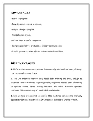 ADVANTAGES
- Easier to program.
- Easy storage of existing programs.
- Easy to change a program.
- Avoids human errors.
- NC machines are safer to operate.
- Complex geometry is produced as cheaply as simple ones.
- Usually generates closer tolerances than manual machines.
DISADVANTAGES
1. CNC machines are more expensive than manually operated machines, although
costs are slowly coming down.
2. The CNC machine operator only needs basic training and skills, enough to
supervise several machines. In years gone by, engineers needed years of training
to operate centre lathes, milling machines and other manually operated
machines. This means many of the old skills are been lost.
3. Less workers are required to operate CNC machines compared to manually
operated machines. Investment in CNC machines can lead to unemployment.
 