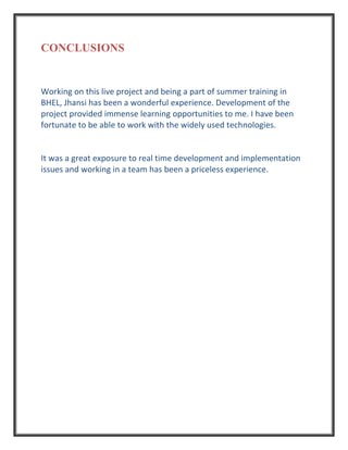 CONCLUSIONS
Working on this live project and being a part of summer training in
BHEL, Jhansi has been a wonderful experience. Development of the
project provided immense learning opportunities to me. I have been
fortunate to be able to work with the widely used technologies.
It was a great exposure to real time development and implementation
issues and working in a team has been a priceless experience.
 