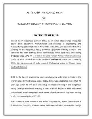 A - BRIEF INTRODUCTION
OF
BHARAT HEAVY ELECTRICAL LIMITED
OVERVIEW OF BHEL
Bharat Heavy Electricals Limited (BHEL) is an Indian state-owned integrated
power plant equipment manufacturer and operates as engineering and
manufacturing company based in New Delhi, India. BHEL was established in 1964,
ushering in the indigenous Heavy Electrical Equipment industry in India. The
company has been earning profits continuously since 1971-72[6] and paying
dividends since 1976-77. It is one of the only 7 mega Public Sector Undertakings
(PSUs) of India clubbed under the esteemed 'Maharatna' status. On 1 February
2013, the Government of India granted Maharatna status to Bharat Heavy
Electricals Limited.
BHEL is the largest engineering and manufacturing enterprise in India in the
energy related infrastructure sector today. BHEL was established more than 40
years ago when its first plant was setup in Bhopal ushering in the indigenous
Heavy Electrical Equipment Industry in India a dream which has been more than
realized with a well-recognized track record of performance it has been earning
profits continuously since 1971-72.
BHEL caters to core sectors of the Indian Economy viz., Power Generation's &
Transmission, Industry, Transportation, Telecommunication, Renewable Energy,
 
