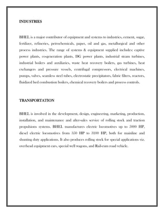 INDUSTRIES
BHEL is a major contributor of equipment and systems to industries, cement, sugar,
fertilizer, refineries, petrochemicals, paper, oil and gas, metallurgical and other
process industries. The range of systems & equipment supplied includes: captive
power plants, co-generation plants, DG power plants, industrial steam turbines,
industrial boilers and auxiliaries, waste heat recovery boilers, gas turbines, heat
exchangers and pressure vessels, centrifugal compressors, electrical machines,
pumps, valves, seamless steel tubes, electrostatic precipitators, fabric filters, reactors,
fluidized bed combustion boilers, chemical recovery boilers and process controls.
TRANSPORTATION
BHEL is involved in the development, design, engineering, marketing, production,
installation, and maintenance and after-sales service of rolling stock and traction
propulsions systems. BHEL manufactures electric locomotives up to 5000 HP,
diesel electric locomotives from 350 HP to 3100 HP, both for mainline and
shunting duty applications. It also produces rolling stock for special applications viz.
overhead equipment cars, special well wagons, and Rail-cum road vehicle.
 
