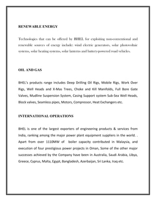 RENEWABLE ENERGY
Technologies that can be offered by BHEL for exploiting non-conventional and
renewable sources of energy include: wind electric generators, solar photovoltaic
systems, solar heating systems, solar lanterns and battery-powered road vehicles.
OIL AND GAS
BHEL’s products range includes Deep Drilling Oil Rigs, Mobile Rigs, Work Over
Rigs, Well Heads and X-Mas Trees, Choke and Kill Manifolds, Full Bore Gate
Valves, Mudline Suspension System, Casing Support system Sub-Sea Well Heads,
Block valves, Seamless pipes, Motors, Compressor, Heat Exchangers etc.
INTERNATIONAL OPERATIONS
BHEL is one of the largest exporters of engineering products & services from
India, ranking among the major power plant equipment suppliers in the world. .
Apart from over 1110MW of boiler capacity contributed in Malaysia, and
execution of four prestigious power projects in Oman, Some of the other major
successes achieved by the Company have been in Australia, Saudi Arabia, Libya,
Greece, Cyprus, Malta, Egypt, Bangladesh, Azerbaijan, Sri Lanka, Iraq etc.
 