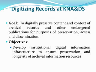 Digitizing Records at KNA&DS

 Goal: To digitally preserve content and context of
  archival   records    and     other   endangered
  publications for purposes of preservation, access
  and dissemination.
 Objectives:
   Develop     institutional digital information
    infrastructure to ensure preservation and
    longevity of archival information resources
 
