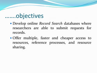 …….objectives
  Develop online Record Search databases where
   researchers are able to submit requests for
   records.
  Offer multiple, faster and cheaper access to
   resources, reference processes, and resource
   sharing.
 