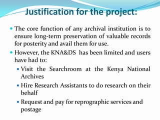 Justification for the project:
 The core function of any archival institution is to
  ensure long-term preservation of valuable records
  for posterity and avail them for use.
 However, the KNA&DS has been limited and users
  have had to:
    Visit the Searchroom at the Kenya National
     Archives
    Hire Research Assistants to do research on their
     behalf
    Request and pay for reprographic services and
     postage
 