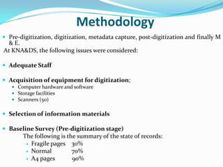 Methodology
 Pre-digitization, digitization, metadata capture, post-digitization and finally M
 & E.
At KNA&DS, the following issues were considered:

 Adequate Staff

 Acquisition of equipment for digitization;
    Computer hardware and software
    Storage facilities
    Scanners (50)


 Selection of information materials

 Baseline Survey (Pre-digitization stage)
       The following is the summary of the state of records:
         Fragile pages   30%
         Normal          70%
         A4 pages        90%
 