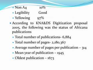   Non A4          10%
   Legibility     Good
   Yellowing     97%
 According to KNA&DS Digitization proposal
  2005, the following was the status of Africana
  publications
   Total number of publications- 6,884

   Total number of pages- 2,180,367

   Average number of pages per publication – 314

   Mean year of publication – 1945

   Oldest publication – 1673
 