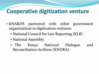 Cooperative digitization venture
 KNA&DS partnered with other government
  organizations in digitization ventures:
   National Council for Law Reporting (KLR)
   National Assembly
   The     Kenya    National   Dialogue       and
   Reconciliation Archives (KNDRA).
 