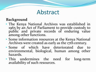 Abstract
Background
• The Kenya National Archives was established in
  1965 by an Act of Parliament to provide custody to
  public and private records of enduring value
  among other functions.
• Some information resources at the Kenya National
  Archives were created as early as the 17th century.
• Some of which have deteriorated due to
  environmental, biological, human among other
  hazards.
• This undermines the need for long-term
  availability of such resources.
 