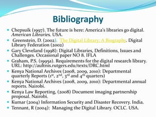 Bibliography
 Chepsuik (1997). The future is here: America's libraries go digital.
    American Libraries. USA.
    Greenstein, D. (2002). The Digital Library: A Biography. Digital
    Library Federation (2002)
   Gary Cleveland (1998): Digital Libraries, Definitions, Issues and
    Challenges. Occasional paper NO 8. IFLA
   Graham, P.S. (1995a). Requirements for the digital research library.
    URL: http://aultnis.rutgers.edu/texts/DRC.html
   Kenya National Archives (2008, 2009, 2010): Departmental
    quarterly Reports (1st, 2nd, 3rd and 4th quarters)
   Kenya National Archives (2008, 2009, 2010): Departmental annual
    reports. Nairobi.
   Kenya Law Reporting, (2008) Document imaging partnership
    proposal. Nairobi.
   Kumar (2004) Information Security and Disaster Recovery. India.
   Tennant, R (2004): Managing the Digital Library. OCLC. USA.
 