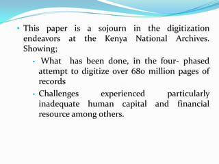 • This paper is a sojourn in the digitization
  endeavors at the Kenya National Archives.
  Showing;
   •    What has been done, in the four- phased
       attempt to digitize over 680 million pages of
       records
   •   Challenges       experienced      particularly
       inadequate human capital and financial
       resource among others.
 