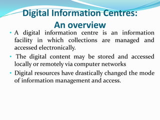 Digital Information Centres:
             An overview
• A digital information centre is an information
  facility in which collections are managed and
  accessed electronically.
• The digital content may be stored and accessed
  locally or remotely via computer networks
• Digital resources have drastically changed the mode
  of information management and access.
 