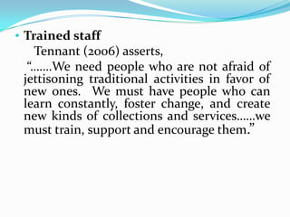 • Trained staff
   Tennant (2006) asserts,
  “…….We need people who are not afraid of
 jettisoning traditional activities in favor of
 new ones. We must have people who can
 learn constantly, foster change, and create
 new kinds of collections and services……we
 must train, support and encourage them.”
 