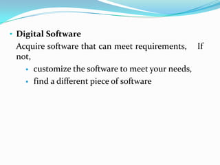 • Digital Software
 Acquire software that can meet requirements, If
 not,
    customize the software to meet your needs,

    find a different piece of software
 
