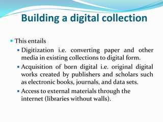 Building a digital collection
 This entails
   Digitization i.e. converting paper and other
    media in existing collections to digital form.
   Acquisition of born digital i.e. original digital
    works created by publishers and scholars such
    as electronic books, journals, and data sets.
   Access to external materials through the
    internet (libraries without walls).
 