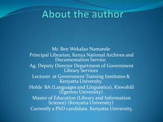 Mr. Ben Wekalao Namande
Principal Librarian, Kenya National Archives and
            Documentation Service.
Ag. Deputy Director Department of Government
                 Library Services
 Lecturer at Government Training Institutes &
              Kenyatta University.
Holds BA (Languages and Linguistics), Kiswahili
              (Egerton University)
 Master of Education (Library and Information
         Science) (Kenyatta University)
Currently a PhD candidate, Kenyatta University,
 