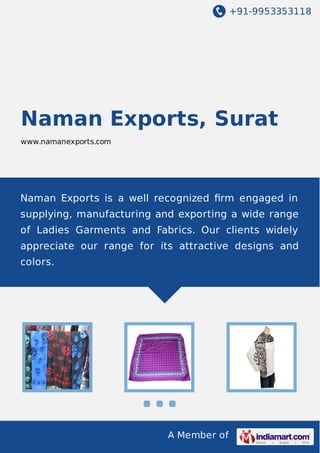 +91-9953353118
A Member of
Naman Exports, Surat
www.namanexports.com
Naman Exports is a well recognized ﬁrm engaged in
supplying, manufacturing and exporting a wide range
of Ladies Garments and Fabrics. Our clients widely
appreciate our range for its attractive designs and
colors.
 