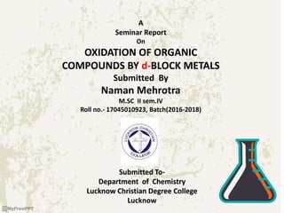 A
Seminar Report
On
OXIDATION OF ORGANIC
COMPOUNDS BY d-BLOCK METALS
Submitted By
Naman Mehrotra
M.SC II sem.IV
Roll no.- 17045010923, Batch(2016-2018)
Submitted To-
Department of Chemistry
Lucknow Christian Degree College
Lucknow
 