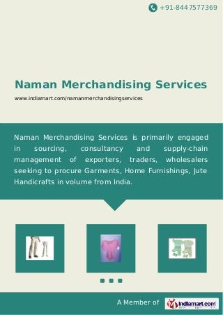 +91-8447577369 
Naman Merchandising Services 
www.indiamart.com/namanmerchandisingservices 
Naman Merchandising Services is primarily engaged 
in sourcing, consultancy and supply-chain 
management of exporters, traders, wholesalers 
seeking to procure Garments, Home Furnishings, Jute 
Handicrafts in volume from India. 
A Member of 
 
