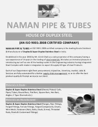NAMAN PIPE & TUBES
HOUSE OF DUPLEX STEEL
(AN ISO 9001:2008 CERTIFIED C0MPANY)
NAMAN PIPE & TUBES an ISO 9001:2008 certified company is the leading & sole Stockiest
& Manufacturer of Duplex & Super Duplex Stainless Steel in India.
Established in the year 2006 by Mr. Girish Shah as a sole proprietor of this company having a
vast experience of 14 years in the trading of steel materials, We takes an immense pleasure in
introducing our self as one of the leading names in the Engineering industry having integrated
Steel Complex with modern integration to export & supply All type of steel Products
Each of our Department right from procurement, inspection, inventory, market, sales &
Services are fully automated for a better supply chain management, so as to offer the best
product quality & Prompt service to our client
Materials in Stock: -
Duplex & Super Duplex Stainless Steel (Sheets/ Plates/ Coils,
Pipes/ Tubes, Round Bars, Flat Bars, Square Bars, Hex Bars,
Angles, C Type Channels etc.)
Materials we Manufactured: -
Duplex & Super Duplex Stainless Steel (Flanges, Pipe Fittings,
Forged Fittings, Ferrule Fittings, Forged Components, Chains,
Wire Mesh, Fasteners (Nuts, Bolts, Studs, Screw), Threaded
Rods, Rivets & Customized Fittings)
 