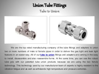Union Tube Fittings
Tube to Union
We are the top rated manufacturing company of the tube fittings and adapters to union
two or more numbers of male or female pipes in order to deliver the gas tight and leak tight
features in an easier way. All of our tube to union fittings and adapters are coming in the easy
to install, disassemble and also reassemble forms. At the same time, you can see the robust
tube grip with our patented tube union products because we are using the two ferrule
technology. This technology used by our manufacturer team of experts is highly resistant to the
vibration fatigue and as well as withstands high temperature and pressure extremes.
 