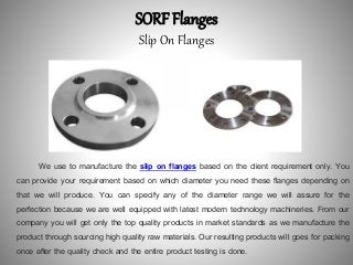SORF Flanges
Slip On Flanges
We use to manufacture the slip on flanges based on the client requirement only. You
can provide your requirement based on which diameter you need these flanges depending on
that we will produce. You can specify any of the diameter range we will assure for the
perfection because we are well equipped with latest modern technology machineries. From our
company you will get only the top quality products in market standards as we manufacture the
product through sourcing high quality raw materials. Our resulting products will goes for packing
once after the quality check and the entire product testing is done.
 