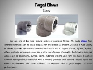Forged Elbows
Elbow
We are one of the most popular sellers of plumbing fittings. We made elbow from
different materials such as brass, copper, iron and plastic. At present, we have a huge variety
of elbows available with various functions such as 45 and 90 degree elbows, T-joints, Y-joints,
offsets and gate valves and so on. We are the manufacturer of expert in the following technical
areas such as equipments, pumps, piping, materials, welding and NDT. We have a team of
certified management professional who is offering products and services depend upon the
client's requirements. We have achieved our objective with a great support of these
professionals.
 