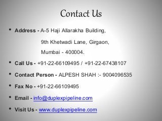 Contact Us
• Address - A-5 Haji Allarakha Building,
9th Khetwadi Lane, Girgaon,
Mumbai - 400004.
• Call Us - +91-22-66109495 / +91-22-67438107
• Contact Person - ALPESH SHAH :- 9004096535
• Fax No - +91-22-66109495
• Email - info@duplexpipeline.com
• Visit Us - www.duplexpipeline.com
 