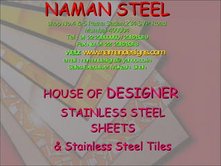 NAMAN STEEL shop No.4 & 5 Ratna Sadan,234 SVP Road Mumbai-400004 Tel  : 91 22 23803050 / 23878319 Fax No: 91 22  23878318   web:  www.namandesigns.com email : namandesigns@yahoo.co.in Sales Executive: Mukesh  Shah HOUSE OF  DESIGNER  STAINLESS STEEL SHEETS & Stainless Steel Tiles 