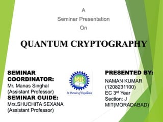 QUANTUM CRYPTOGRAPHY
A
Seminar Presentation
On
SEMINAR
COORDINATOR:
Mr. Manas Singhal
(Assistant Professor)
SEMINAR GUIDE:
Mrs.SHUCHITA SEXANA
(Assistant Professor)
PRESENTED BY:
NAMAN KUMAR
(1208231100)
EC 3rd Year
Section: J
MIT(MORADABAD)
1
 