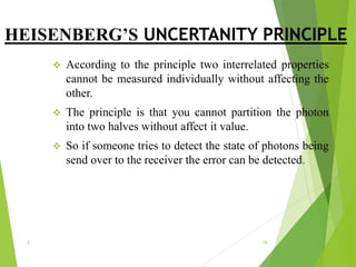 HEISENBERG’S UNCERTANITY PRINCIPLE
 According to the principle two interrelated properties
cannot be measured individually without affecting the
other.
 The principle is that you cannot partition the photon
into two halves without affect it value.
 So if someone tries to detect the state of photons being
send over to the receiver the error can be detected.
1 16
 
