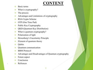 CONTENT
 Basic terms
 What is cryptography?
 The process
 Advantages and Limitations of cryptography
 RSA Crypto Scheme
 OTP (One Time Pad)
 Public Key Cryptography
 QKD (Quantum Key Distribution)
 What is quantum cryptography?
 Polarization of light
 Heisenberg’s Uncertainty Principle
 Element of quantum theory
 Qubits
 Quantum communication
 BB84 Protocol
 Advantages and Disadvantages of Quantum cryptography
 Future aspect
 Conclusion
 Refrences1
1
 