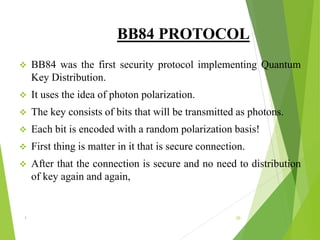 BB84 PROTOCOL
 BB84 was the first security protocol implementing Quantum
Key Distribution.
 It uses the idea of photon polarization.
 The key consists of bits that will be transmitted as photons.
 Each bit is encoded with a random polarization basis!
 First thing is matter in it that is secure connection.
 After that the connection is secure and no need to distribution
of key again and again,
1 20
 
