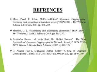 REFRENCES
 Miss. Payal P. Kilor, Mr.Pravin.D.Soni” Quantum Cryptography:
Realizing next generation information security”ISSN 2319 – 4847,Volume
3, Issue 2, February 2014 pp. 286-289.
 Simmon, G. J. ,“Symmetric and asymmetric encryption”, ISSN 2319 –
4847,Volume 3, Issue 2, February 2014. pp. 305-330.
 Avanindra Kumar Lal, Anju Rani, Dr. Shalini Sharma” The New
Approach of Quantum Cryptography in Network Security” ISSN 2250-
2459, Volume 3, Special Issue 2, January 2013 pp.122-126.
 G. Ananda Rao a, Muduganti Rathan Reddy” A note on Quantum
Cryptography”, ISSN : 0975-3397 Vol. 4 No. 09 Sep 2012 pp. 1540-1544
1 27
 