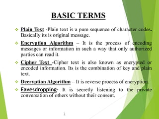 BASIC TERMS
 Plain Text -Plain text is a pure sequence of character codes.
Basically its is original message.
 Encryption Algorithm – It is the process of encoding
messages or information in such a way that only authorized
parties can read it.
 Cipher Text -Cipher text is also known as encrypted or
encoded information. Its is the combination of key and plain
text.
 Decryption Algorithm – It is reverse process of encryption.
 Eavesdropping- It is secretly listening to the private
conversation of others without their consent.
2
 