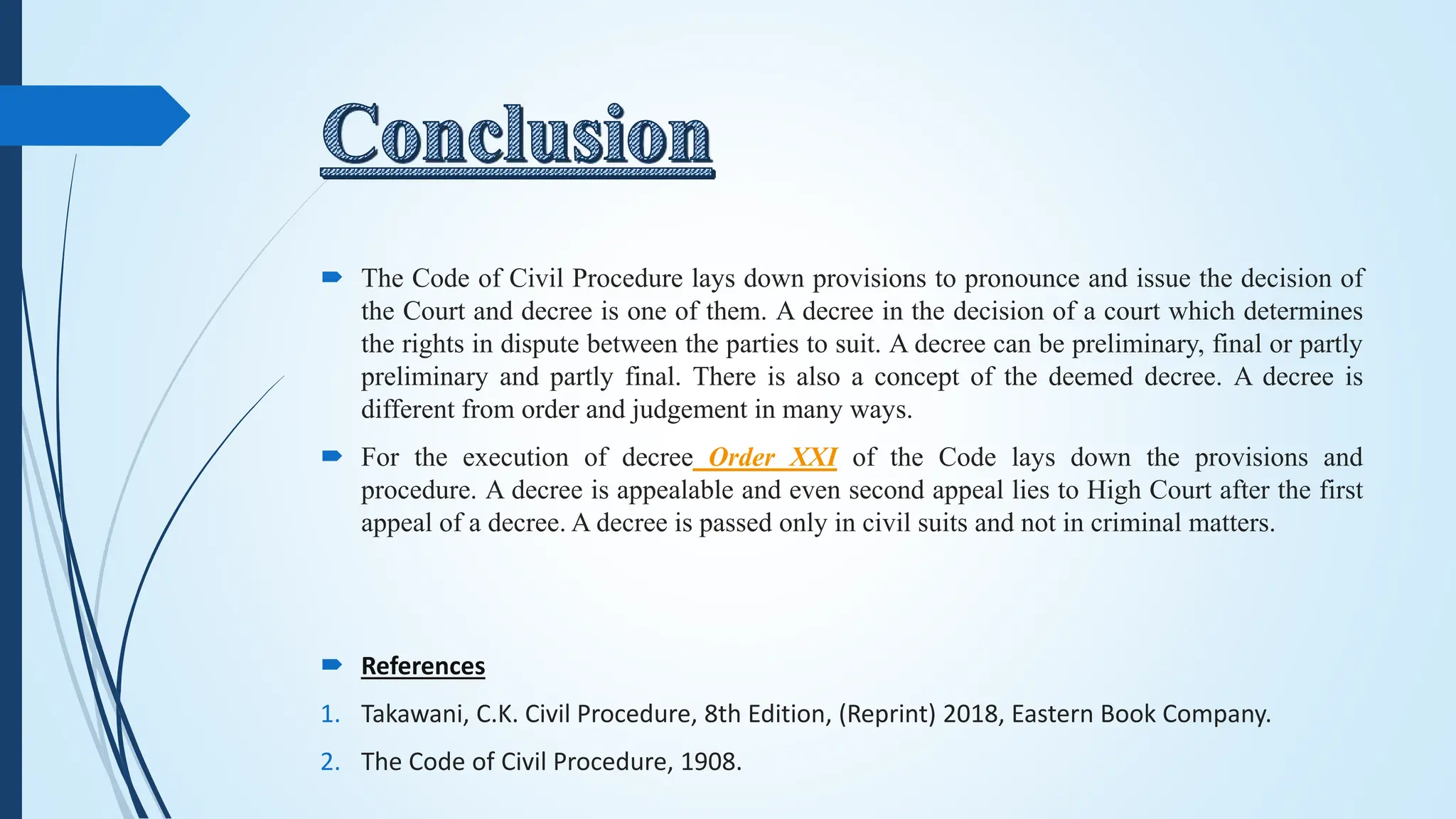  The Code of Civil Procedure lays down provisions to pronounce and issue the decision of
the Court and decree is one of them. A decree in the decision of a court which determines
the rights in dispute between the parties to suit. A decree can be preliminary, final or partly
preliminary and partly final. There is also a concept of the deemed decree. A decree is
different from order and judgement in many ways.
 For the execution of decree Order XXI of the Code lays down the provisions and
procedure. A decree is appealable and even second appeal lies to High Court after the first
appeal of a decree. A decree is passed only in civil suits and not in criminal matters.
 References
1. Takawani, C.K. Civil Procedure, 8th Edition, (Reprint) 2018, Eastern Book Company.
2. The Code of Civil Procedure, 1908.
 